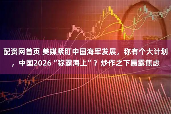 配资网首页 美媒紧盯中国海军发展，称有个大计划，中国2026“称霸海上”？炒作之下暴露焦虑