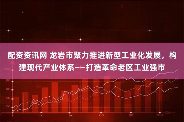 配资资讯网 龙岩市聚力推进新型工业化发展，构建现代产业体系——打造革命老区工业强市