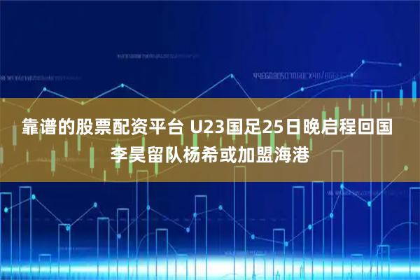 靠谱的股票配资平台 U23国足25日晚启程回国 李昊留队杨希或加盟海港