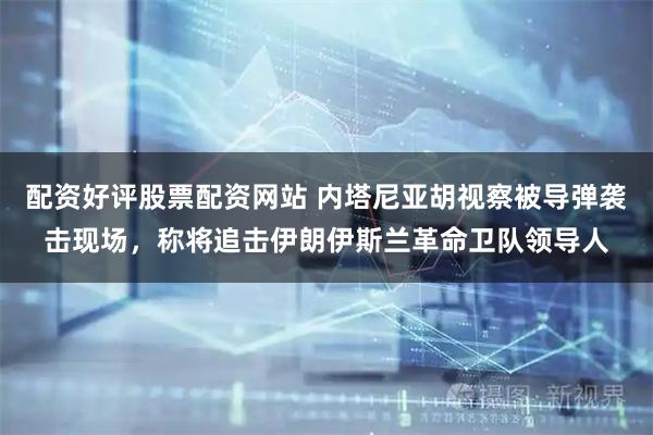 配资好评股票配资网站 内塔尼亚胡视察被导弹袭击现场，称将追击伊朗伊斯兰革命卫队领导人