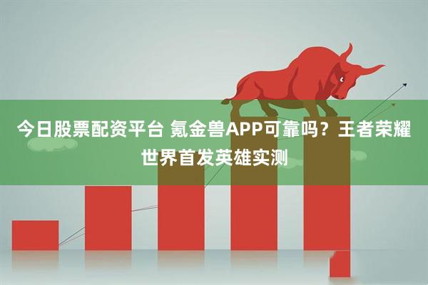 今日股票配资平台 氪金兽APP可靠吗？王者荣耀世界首发英雄实测